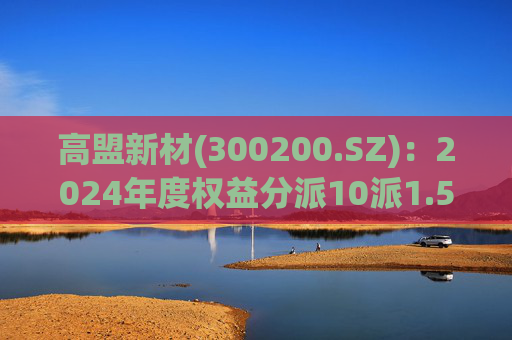 高盟新材(300200.SZ)：2024年度权益分派10派1.5元 股权登记日5月28日