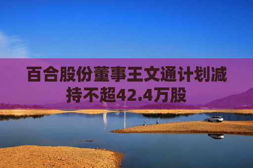 百合股份董事王文通计划减持不超42.4万股