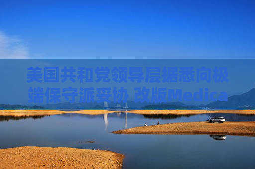 美国共和党领导层据悉向极端保守派妥协 改版Medicaid或影响中期选举选情