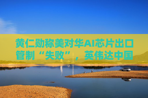 黄仁勋称美对华AI芯片出口管制“失败”，英伟达中国市场份额暴跌