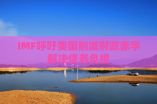 IMF呼吁美国削减财政赤字解决债务负担