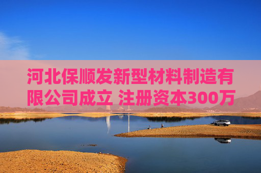 河北保顺发新型材料制造有限公司成立 注册资本300万人民币