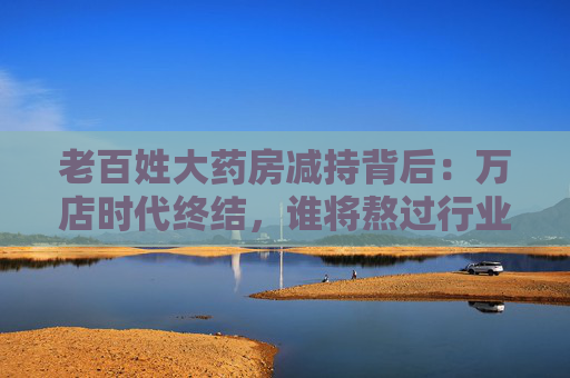 老百姓大药房减持背后：万店时代终结，谁将熬过行业寒冬？