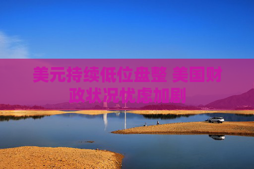 美元持续低位盘整 美国财政状况忧虑加剧