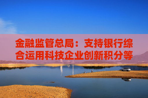 金融监管总局：支持银行综合运用科技企业创新积分等多方面信息，提升科技型企业首贷率