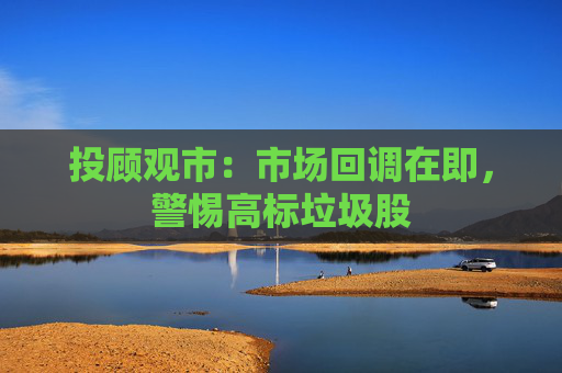 投顾观市：市场回调在即，警惕高标垃圾股