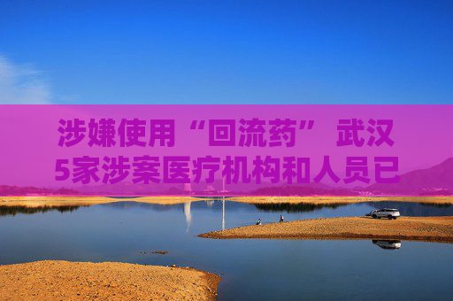 涉嫌使用“回流药” 武汉5家涉案医疗机构和人员已被立案调查