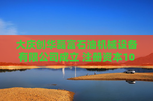 大庆创华磊富石油机械设备有限公司成立 注册资本100万人民币