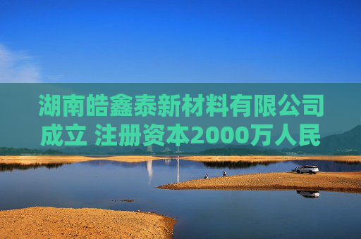 湖南皓鑫泰新材料有限公司成立 注册资本2000万人民币