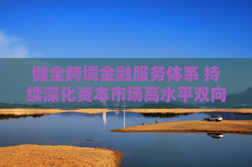 健全跨境金融服务体系 持续深化资本市场高水平双向开放