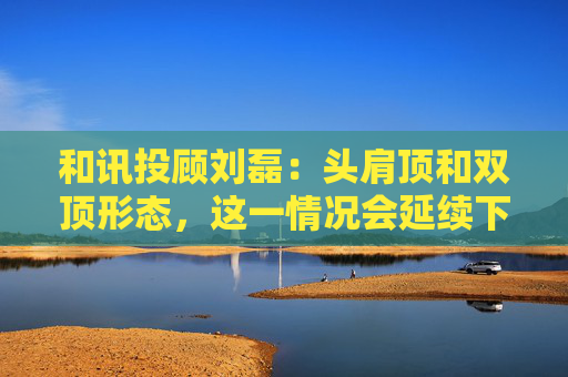 和讯投顾刘磊：头肩顶和双顶形态，这一情况会延续下跌走势