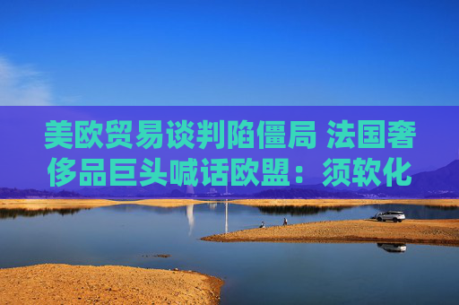 美欧贸易谈判陷僵局 法国奢侈品巨头喊话欧盟：须软化立场以达成协议！