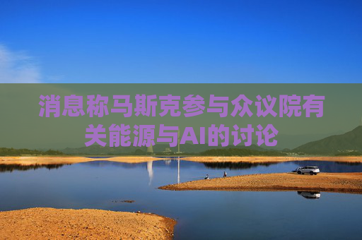 消息称马斯克参与众议院有关能源与AI的讨论