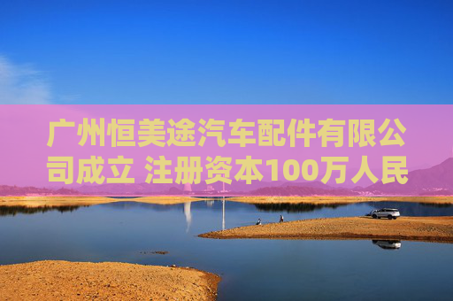 广州恒美途汽车配件有限公司成立 注册资本100万人民币