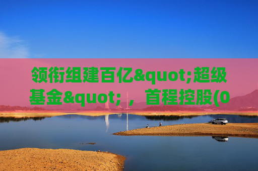 领衔组建百亿"超级基金" ，首程控股(0697.HK)彰显龙头实力