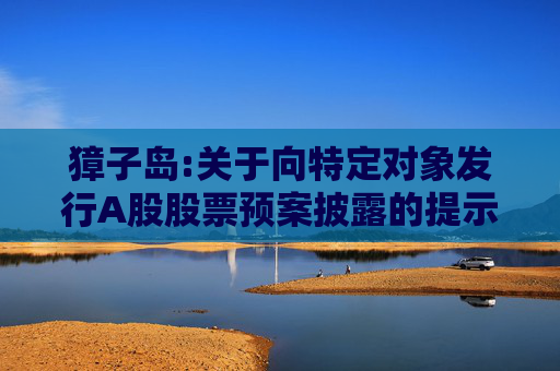 獐子岛:关于向特定对象发行A股股票预案披露的提示性公告