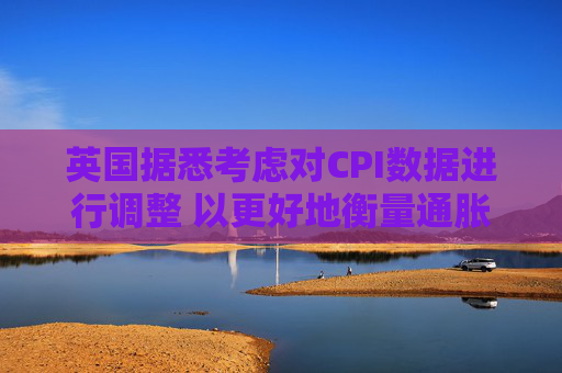 英国据悉考虑对CPI数据进行调整 以更好地衡量通胀走势