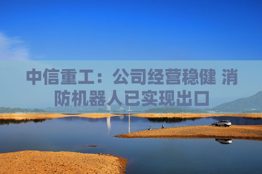 中信重工：公司经营稳健 消防机器人已实现出口