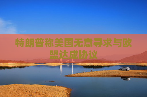 特朗普称美国无意寻求与欧盟达成协议