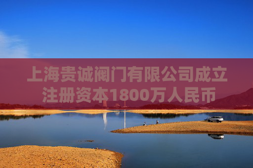 上海贵诚阀门有限公司成立 注册资本1800万人民币