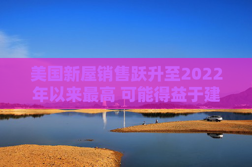 美国新屋销售跃升至2022年以来最高 可能得益于建筑商购房激励