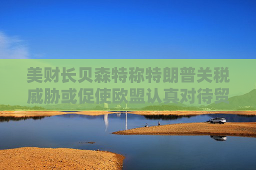 美财长贝森特称特朗普关税威胁或促使欧盟认真对待贸易谈判