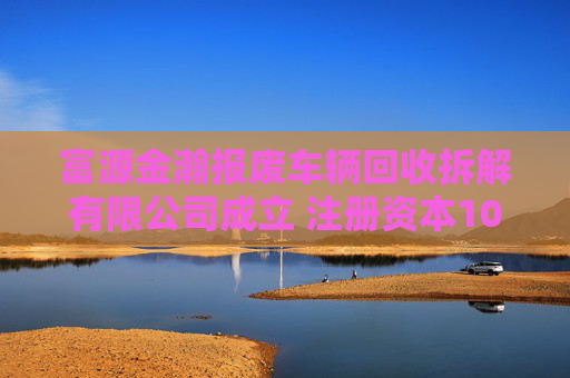 富源金瀚报废车辆回收拆解有限公司成立 注册资本100万人民币