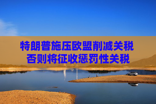 特朗普施压欧盟削减关税 否则将征收惩罚性关税