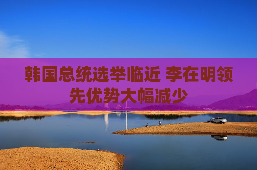 韩国总统选举临近 李在明领先优势大幅减少