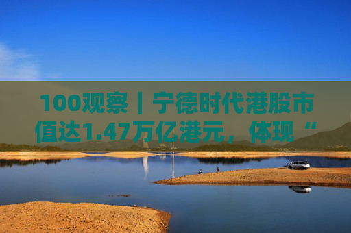 100观察｜宁德时代港股市值达1.47万亿港元，体现“碳中和”时代的资本流向与技术话语权