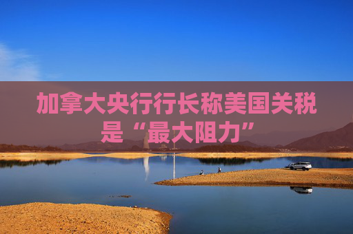 加拿大央行行长称美国关税是“最大阻力”