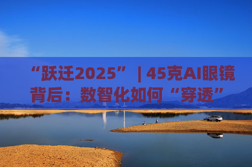 “跃迁2025” | 45克AI眼镜背后：数智化如何“穿透”绿色供应链？