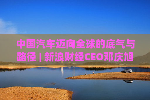 中国汽车迈向全球的底气与路径 | 新浪财经CEO邓庆旭第三次对话长城汽车董事长魏建军