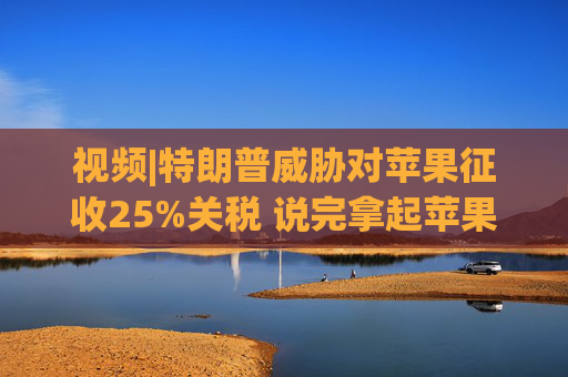 视频|特朗普威胁对苹果征收25%关税 说完拿起苹果手机挂议员电话