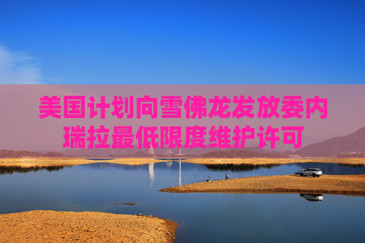 美国计划向雪佛龙发放委内瑞拉最低限度维护许可