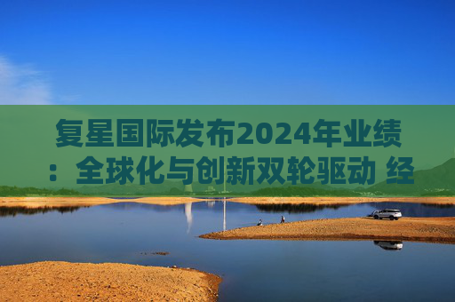 复星国际发布2024年业绩：全球化与创新双轮驱动 经营底盘稳健  第1张