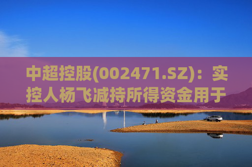 中超控股(002471.SZ)：实控人杨飞减持所得资金用于江苏精铸设备采购等