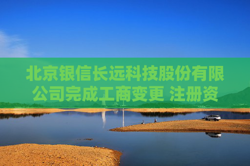北京银信长远科技股份有限公司完成工商变更 注册资本增至34251万元