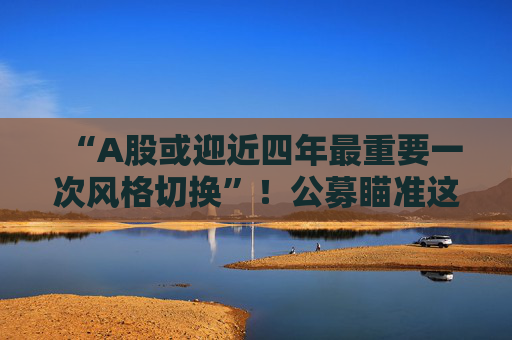“A股或迎近四年最重要一次风格切换”！公募瞄准这些方向  第1张