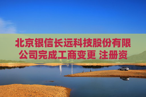 北京银信长远科技股份有限公司完成工商变更 注册资本增至44210万元