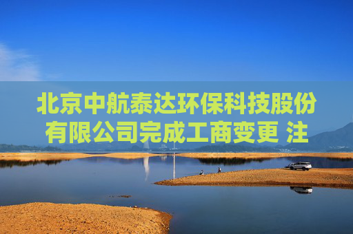 北京中航泰达环保科技股份有限公司完成工商变更 注册资本增至10497万元