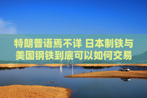 特朗普语焉不详 日本制铁与美国钢铁到底可以如何交易依然是谜