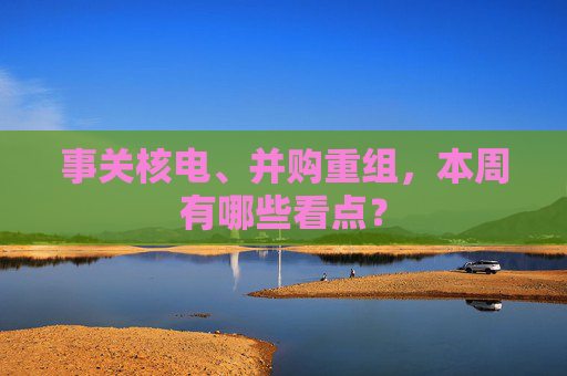 事关核电、并购重组，本周有哪些看点？