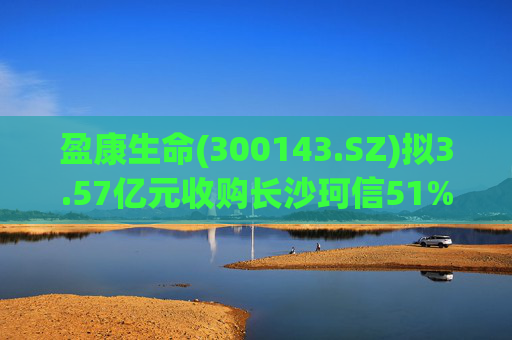 盈康生命(300143.SZ)拟3.57亿元收购长沙珂信51%股权