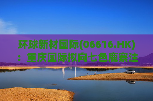环球新材国际(06616.HK)：重庆国际拟向七色鹿寨注资5亿元