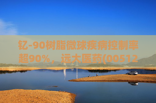 钇-90树脂微球疾病控制率超90%，远大医药(00512)实现产业链闭环铸就核药龙头壁垒