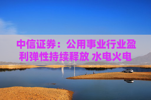 中信证券：公用事业行业盈利弹性持续释放 水电火电有望延续业绩增势