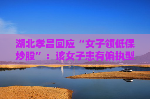 湖北孝昌回应“女子领低保炒股”：该女子患有偏执型精神分裂症