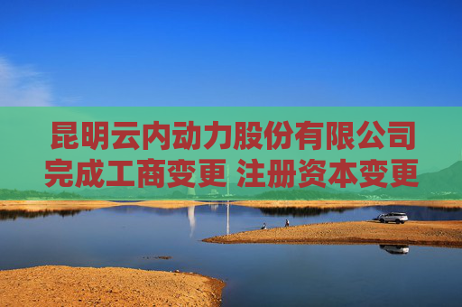 昆明云内动力股份有限公司完成工商变更 注册资本变更减至197042万人民币