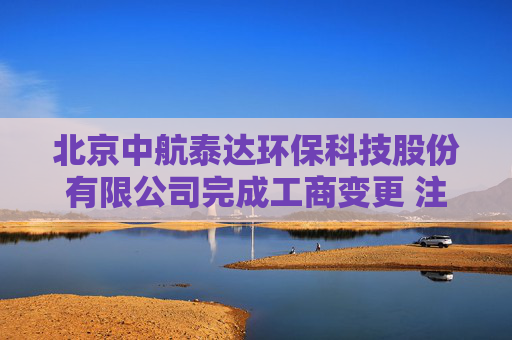 北京中航泰达环保科技股份有限公司完成工商变更 注册资本增至6998万元